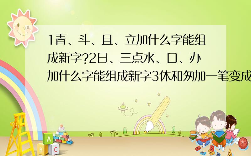 1青、斗、且、立加什么字能组成新字?2日、三点水、口、办加什么字能组成新字3体和匆加一笔变成什么字?