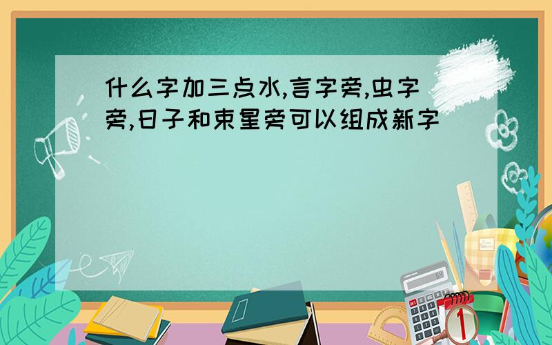 什么字加三点水,言字旁,虫字旁,日子和束星旁可以组成新字