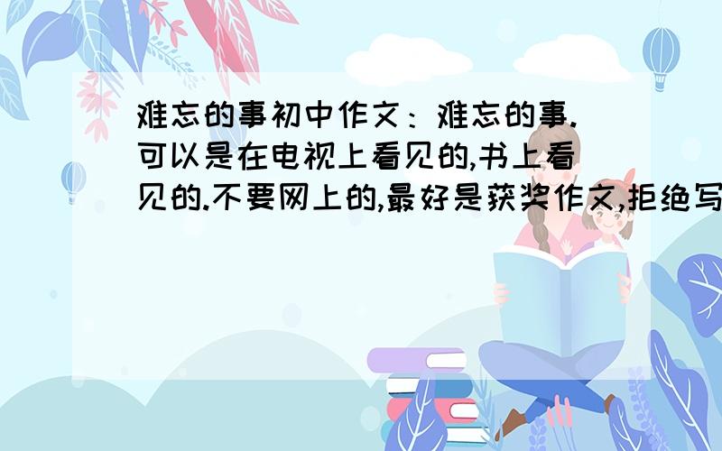 难忘的事初中作文：难忘的事.可以是在电视上看见的,书上看见的.不要网上的,最好是获奖作文,拒绝写家里的琐事,今天就要,老师让我们抄一篇,仿写一篇!网络写作高手啊,