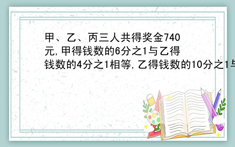 甲、乙、丙三人共得奖金740元,甲得钱数的6分之1与乙得钱数的4分之1相等,乙得钱数的10分之1与丙得钱数的12分之1相等,三人各得奖金多少元