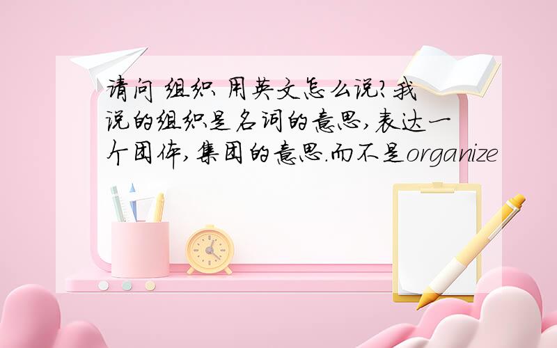 请问 组织 用英文怎么说?我说的组织是名词的意思,表达一个团体,集团的意思.而不是organize