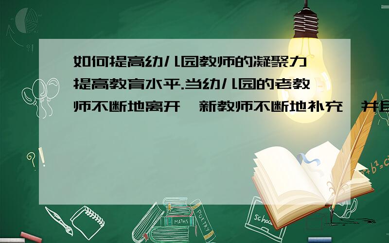 如何提高幼儿园教师的凝聚力,提高教育水平.当幼儿园的老教师不断地离开,新教师不断地补充,并且缺乏归属感,从而整体水平降低,这个时候怎样做的方法才是最有效的?