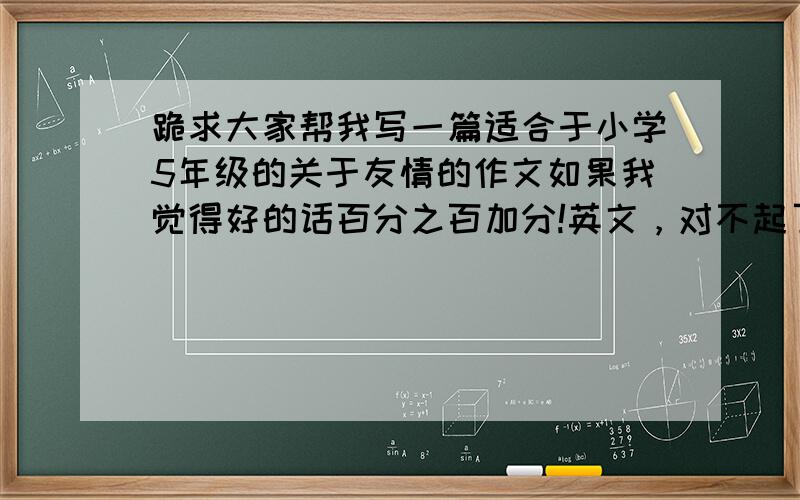 跪求大家帮我写一篇适合于小学5年级的关于友情的作文如果我觉得好的话百分之百加分!英文，对不起了啊，时间在1分半左右的演讲，对不起！