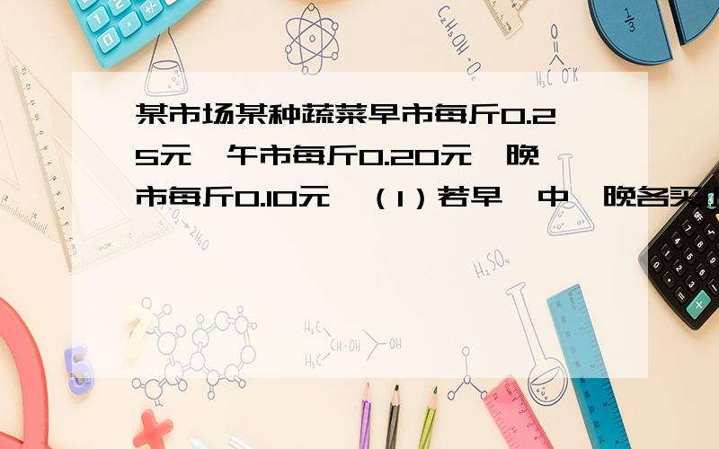 某市场某种蔬菜早市每斤0.25元,午市每斤0.20元,晚市每斤0.10元,（1）若早、中、晚各买1斤,则平均蔬菜价格是多少?（2）若早、中、晚各买1元,则平均蔬菜价格是多少?