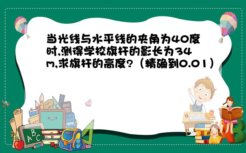 当光线与水平线的夹角为40度时,测得学校旗杆的影长为34m,求旗杆的高度?（精确到0.01）