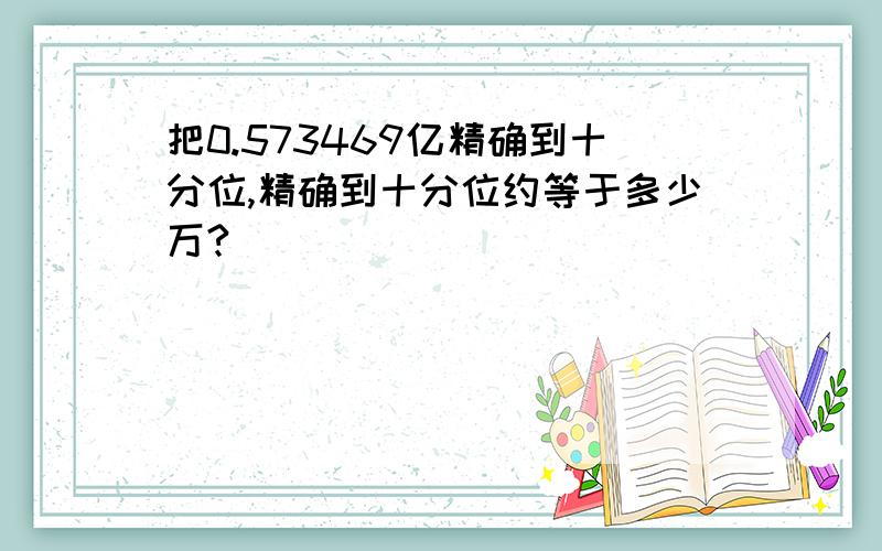 把0.573469亿精确到十分位,精确到十分位约等于多少万?