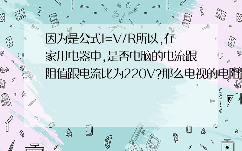 因为是公式I=V/R所以,在家用电器中,是否电脑的电流跟阻值跟电流比为220V?那么电视的电阻跟电脑的电阻会不一样咯,是这样的么?那电流相对较小的电器的话不是跟家耗电?.