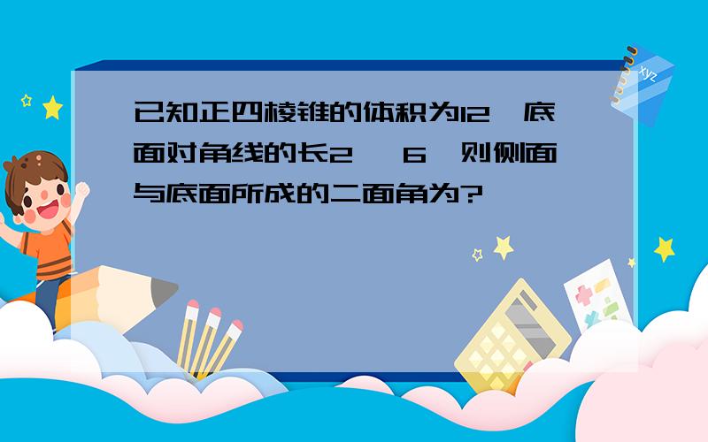 已知正四棱锥的体积为12,底面对角线的长2√ 6,则侧面与底面所成的二面角为?