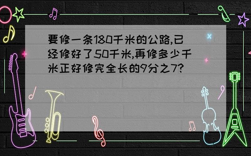 要修一条180千米的公路,已经修好了50千米,再修多少千米正好修完全长的9分之7?