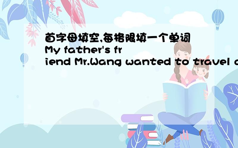 首字母填空,每格限填一个单词My father's friend Mr.Wang wanted to travel a_______ the world.But he wasn't rich enough.He thought he c_______ ask for free r______.He s_______ out from Shanghai and mannaged to reach London and other places.H