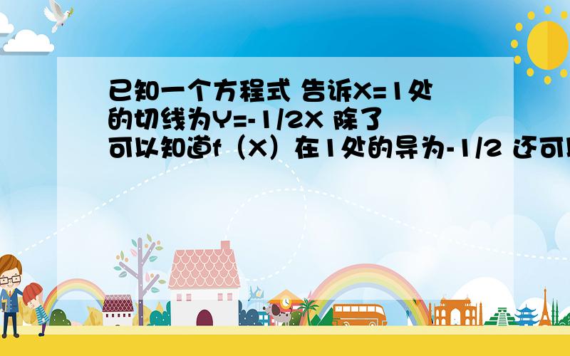 已知一个方程式 告诉X=1处的切线为Y=-1/2X 除了可以知道f（X）在1处的导为-1/2 还可以知道什么条件?因为方程式是很含参数的 我要列方程组才能解ab