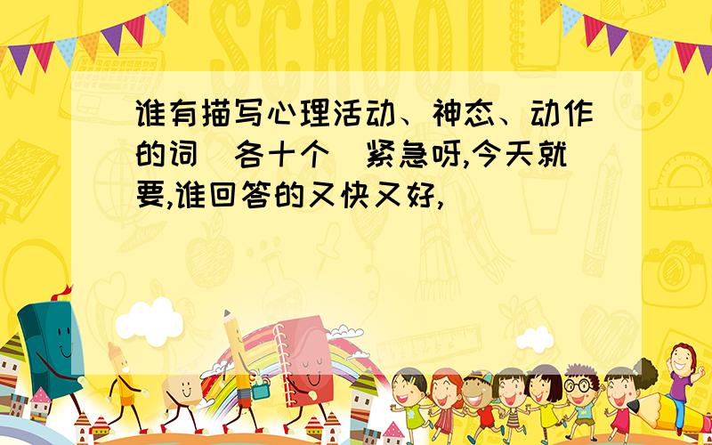 谁有描写心理活动、神态、动作的词（各十个）紧急呀,今天就要,谁回答的又快又好,