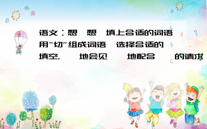 语文：想一想,填上合适的词语用“切”组成词语,选择合适的填空.【】地会见【】地配合【】的请求