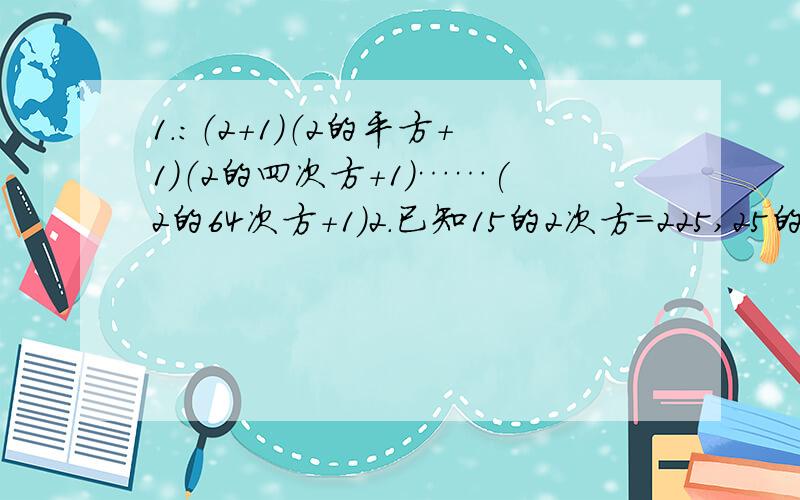 1.：（2+1）（2的平方+1）（2的四次方+1）……(2的64次方+1）2.已知15的2次方=225,25的2次方=625,35的2次方=1225……95的2次方=9025认真观察,你能反映出这一规律的一般结论并说明理由吗?