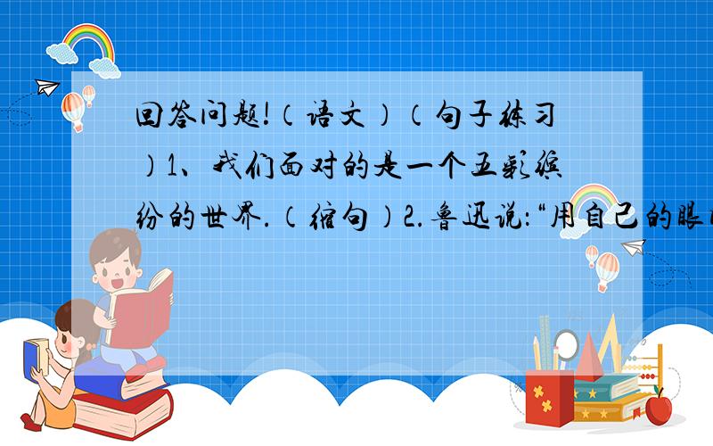 回答问题!（语文）（句子练习）1、我们面对的是一个五彩缤纷的世界.（缩句）2.鲁迅说：“用自己的眼睛去读世间这一部活书》（改为第三人称转述）急!