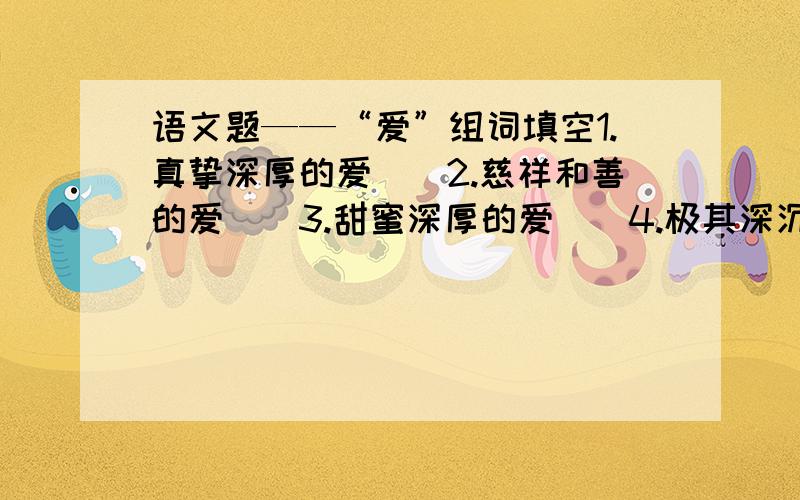 语文题——“爱”组词填空1.真挚深厚的爱（）2.慈祥和善的爱（）3.甜蜜深厚的爱（）4.极其深沉的爱（）5.非常关切的爱（）6.尊重恭敬的爱（）7.特别友好的爱（） 知道的高手说下,谢谢了