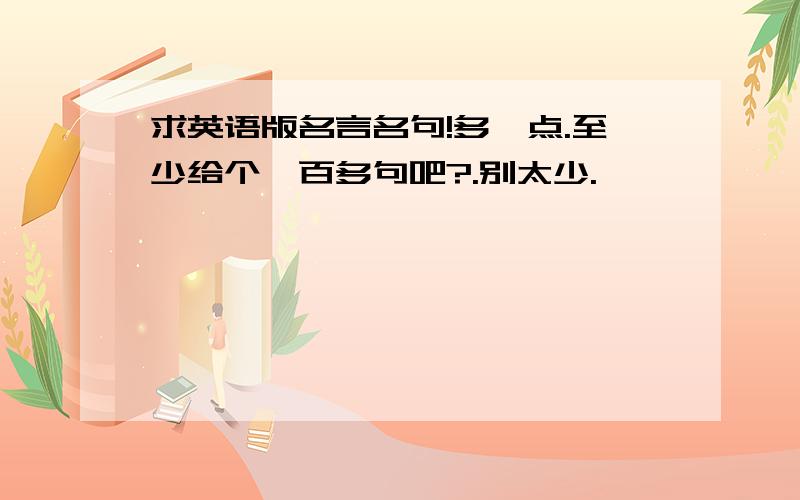 求英语版名言名句!多一点.至少给个一百多句吧?.别太少.