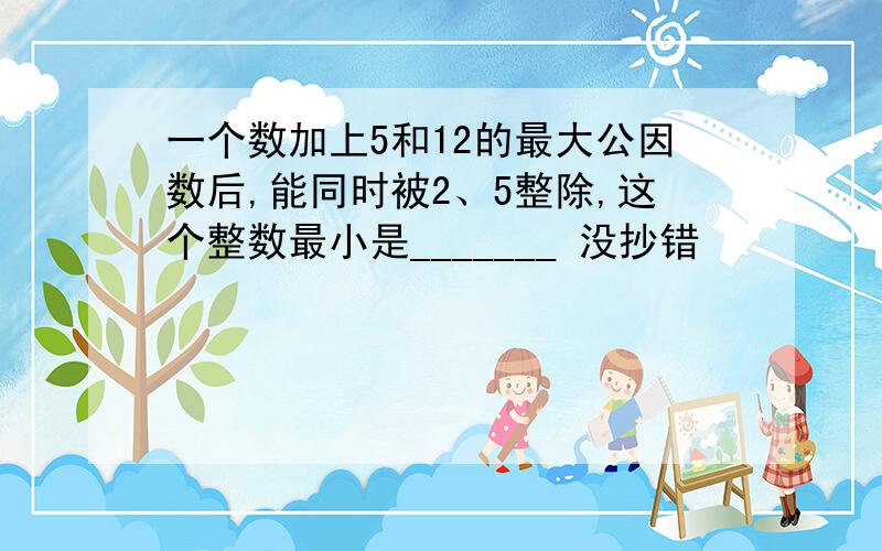 一个数加上5和12的最大公因数后,能同时被2、5整除,这个整数最小是_______ 没抄错