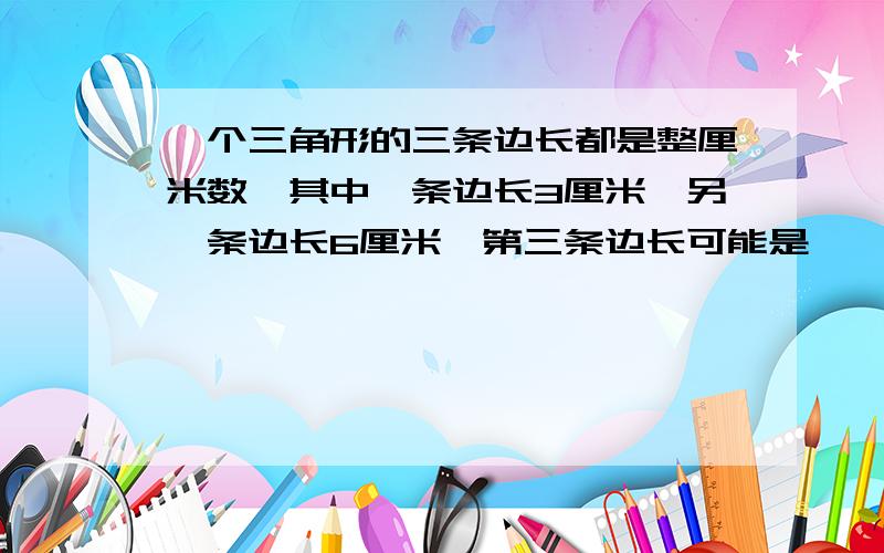 一个三角形的三条边长都是整厘米数,其中一条边长3厘米,另一条边长6厘米,第三条边长可能是【 】厘米.