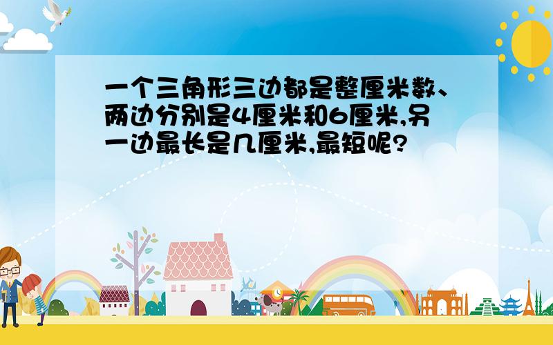 一个三角形三边都是整厘米数、两边分别是4厘米和6厘米,另一边最长是几厘米,最短呢?