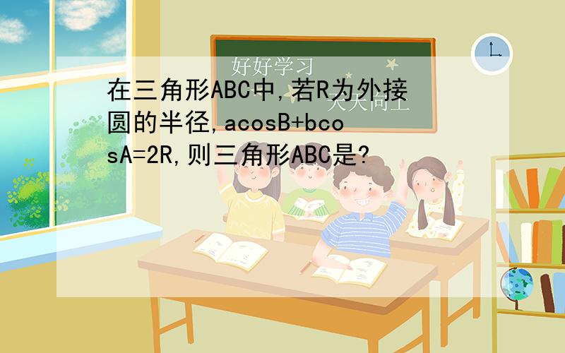 在三角形ABC中,若R为外接圆的半径,acosB+bcosA=2R,则三角形ABC是?