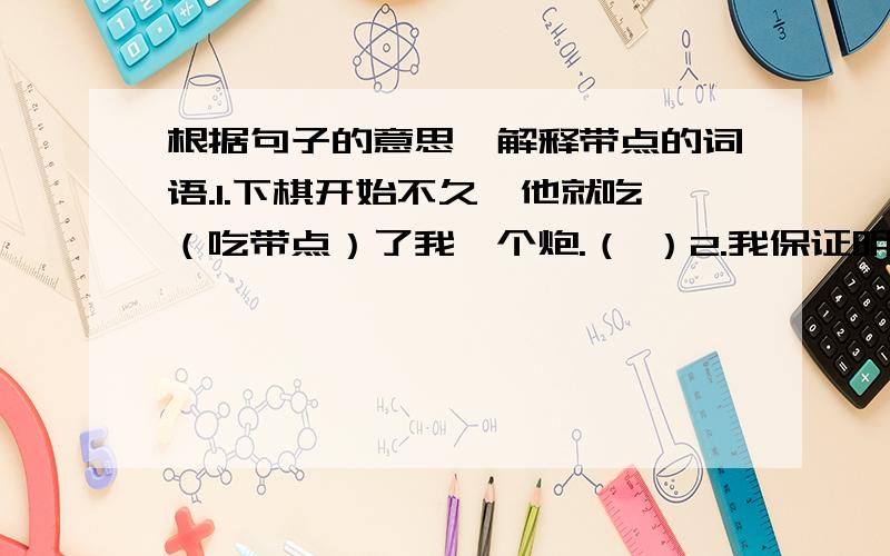 根据句子的意思,解释带点的词语.1.下棋开始不久,他就吃（吃带点）了我一个炮.（ ）2.我保证明天把书还给你,绝不食言（食言带点）.（ ）3.小西学会了用电脑盲（盲带点）打.（ ）4.他做生