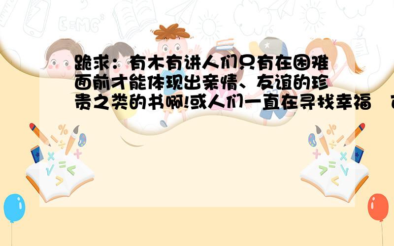 跪求：有木有讲人们只有在困难面前才能体现出亲情、友谊的珍贵之类的书啊!或人们一直在寻找幸福　可一回头发现幸福就在自己身边这样含义深刻些的书　推荐一下啦!快的话加悬赏喔!还