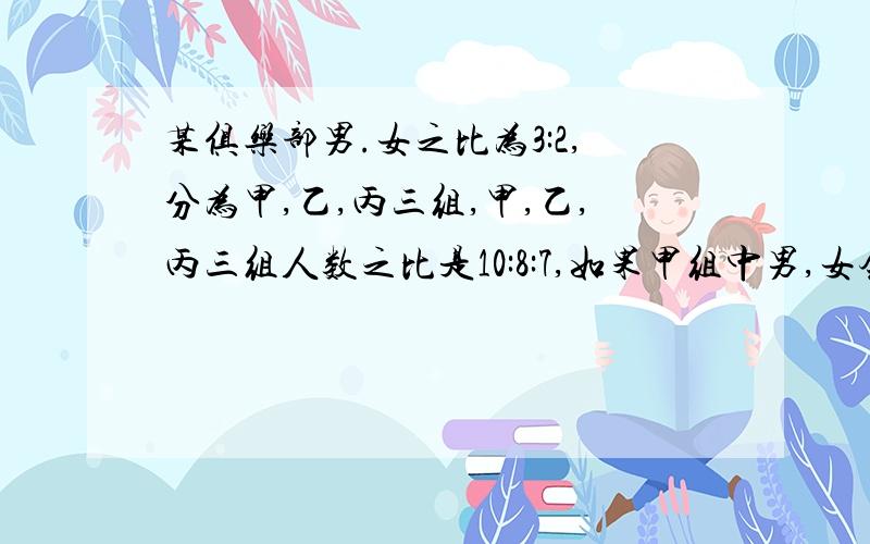 某俱乐部男.女之比为3:2,分为甲,乙,丙三组,甲,乙,丙三组人数之比是10:8:7,如果甲组中男,女会员人数比为3:1,乙组中男,女会员人数比为5:3,那么丙组中男,女会员人数之比是多少?