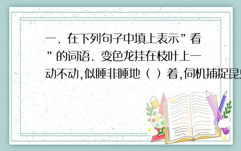 一．在下列句子中填上表示”看”的词语．变色龙挂在枝叶上一动不动,似睡非睡地（ ）着,伺机捕捉昆虫．二．如果你正排队买东西,一个后来的人插到你的前面,这时,你应该怎样劝说?三．照