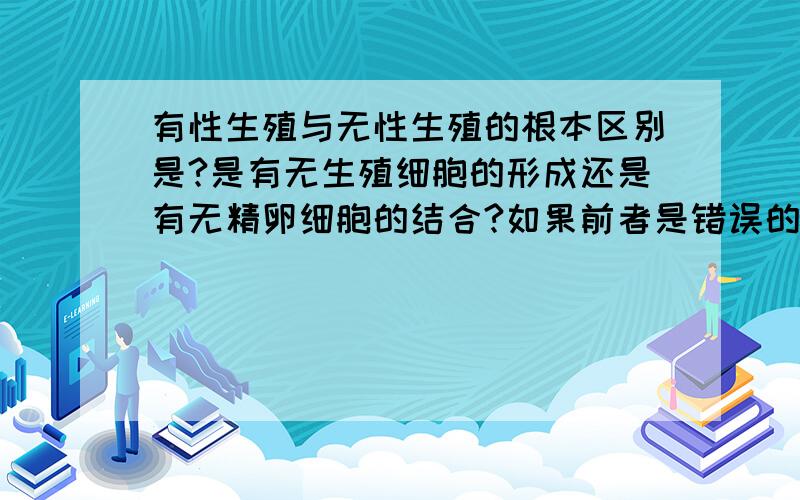 有性生殖与无性生殖的根本区别是?是有无生殖细胞的形成还是有无精卵细胞的结合?如果前者是错误的话能不能举出一个例子来说明呢?说的有点小问题，应该是有无生殖细胞的形成还是有无