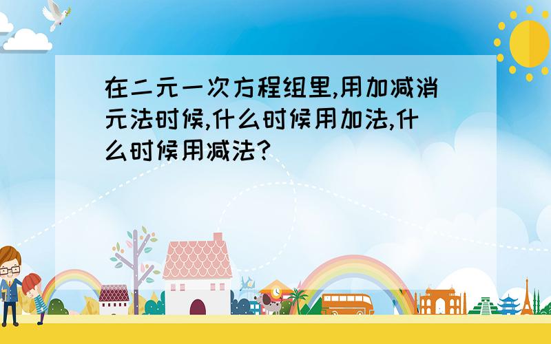 在二元一次方程组里,用加减消元法时候,什么时候用加法,什么时候用减法?