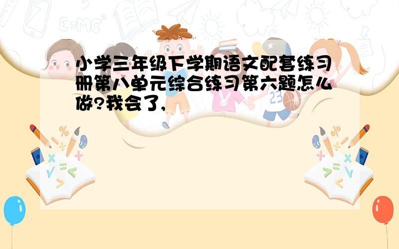 小学三年级下学期语文配套练习册第八单元综合练习第六题怎么做?我会了,