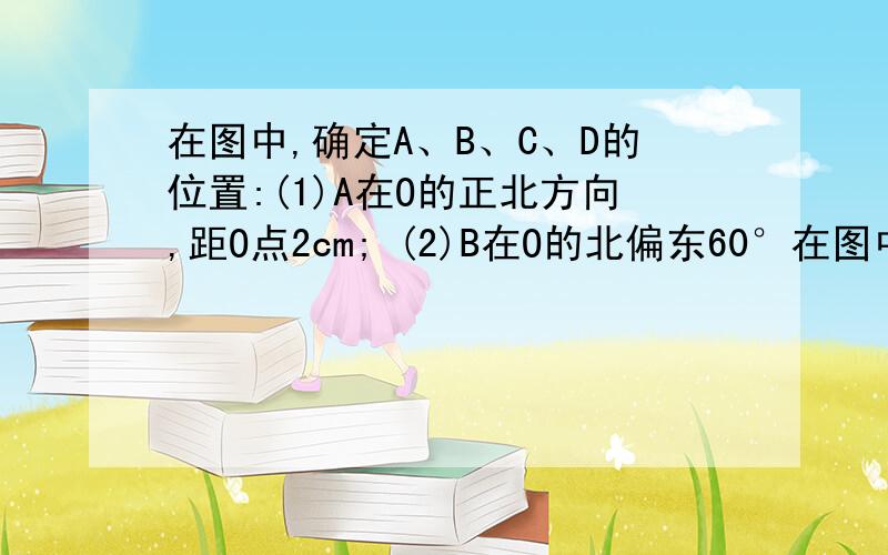 在图中,确定A、B、C、D的位置:(1)A在O的正北方向,距O点2cm; (2)B在O的北偏东60°在图中，确定A、B、C、D的位置：（1）A在O的正北方向，距O点2cm；（2）B在O的北偏东60°方向，距O点3cm；（3）C为O的