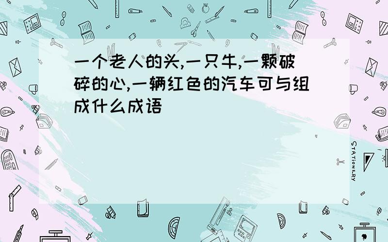 一个老人的头,一只牛,一颗破碎的心,一辆红色的汽车可与组成什么成语