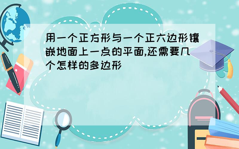 用一个正方形与一个正六边形镶嵌地面上一点的平面,还需要几个怎样的多边形