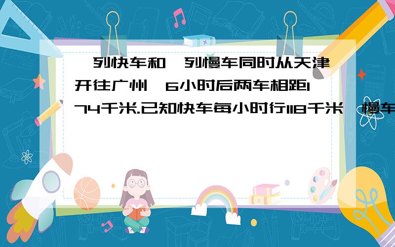 一列快车和一列慢车同时从天津开往广州,6小时后两车相距174千米.已知快车每小时行118千米,慢车每小时行要用方程,