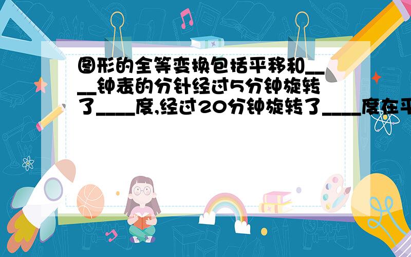 图形的全等变换包括平移和____钟表的分针经过5分钟旋转了____度,经过20分钟旋转了____度在平面内,把一个图形绕___转动___的图形变换叫做旋转旋转具有以下性质：对应点到旋转中心的距离____