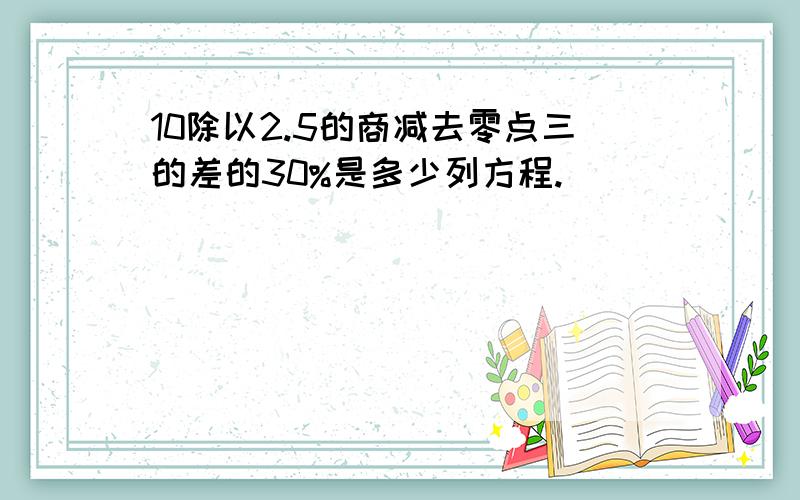 10除以2.5的商减去零点三的差的30%是多少列方程.