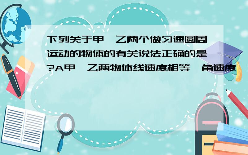 下列关于甲,乙两个做匀速圆周运动的物体的有关说法正确的是?A甲,乙两物体线速度相等,角速度一定也相等；B甲,乙两物体角速度相等,线速度一定也相等；C甲,乙两物体周期相等,角速度一定