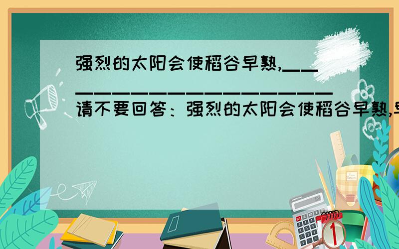 强烈的太阳会使稻谷早熟,▁▁▁▁▁▁▁▁▁▁▁▁▁▁▁▁请不要回答：强烈的太阳会使稻谷早熟,早熟的稻谷经得起风吹雨打；强烈的太阳会使稻谷早熟,残酷的环境会让孩子坚强.