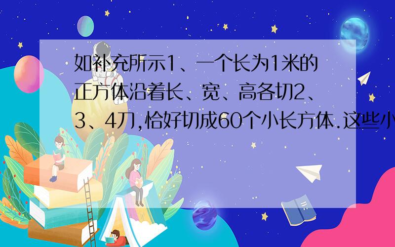 如补充所示1、一个长为1米的正方体沿着长、宽、高各切2、3、4刀,恰好切成60个小长方体.这些小长方体体积之和是（ ）立方米,表面积之和是（ ）平方米.2、S三角形ABC等于12平方厘米,E、D分