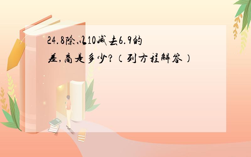 24.8除以10减去6.9的差,商是多少?（列方程解答）