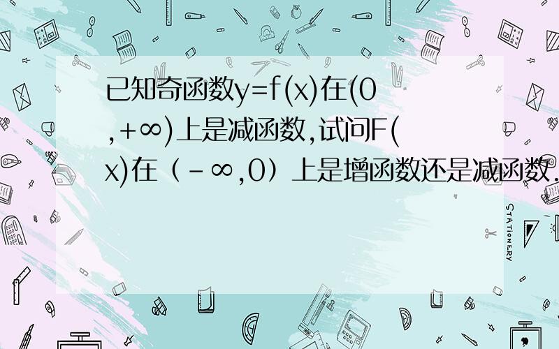 已知奇函数y=f(x)在(0,+∞)上是减函数,试问F(x)在（-∞,0）上是增函数还是减函数.请说明理由两位= =要那么简单我早写完作业了。如果这过程写完至少应该有我作业本一面