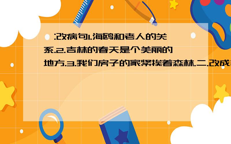 一:改病句1.海鸥和老人的关系.2.吉林的春天是个美丽的地方.3.我们房子的家紧挨着森林.二.改成转述句.1.爸爸哈哈大笑,说:我怎么没想到这一点呢!