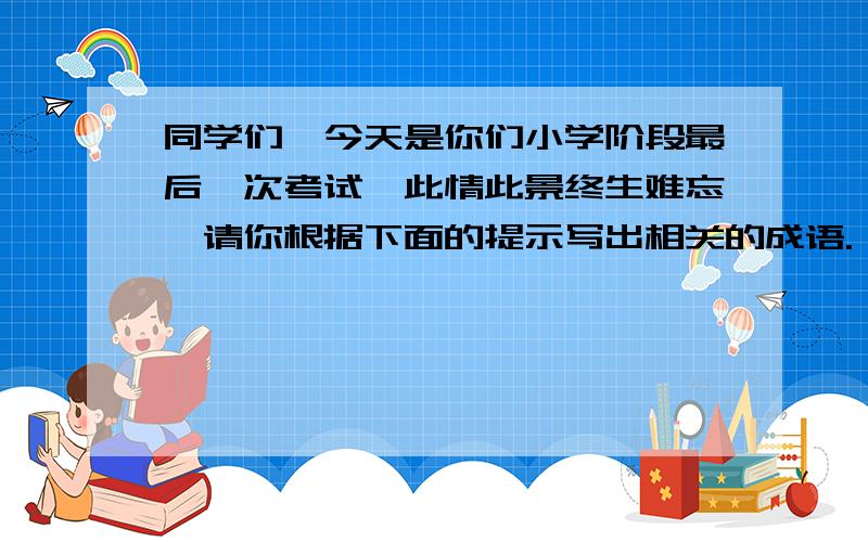 同学们,今天是你们小学阶段最后一次考试,此情此景终生难忘,请你根据下面的提示写出相关的成语. 同学们同学们,今天是你们小学阶段最后一次考试,此情此景终生难忘,请你根据下面的提示