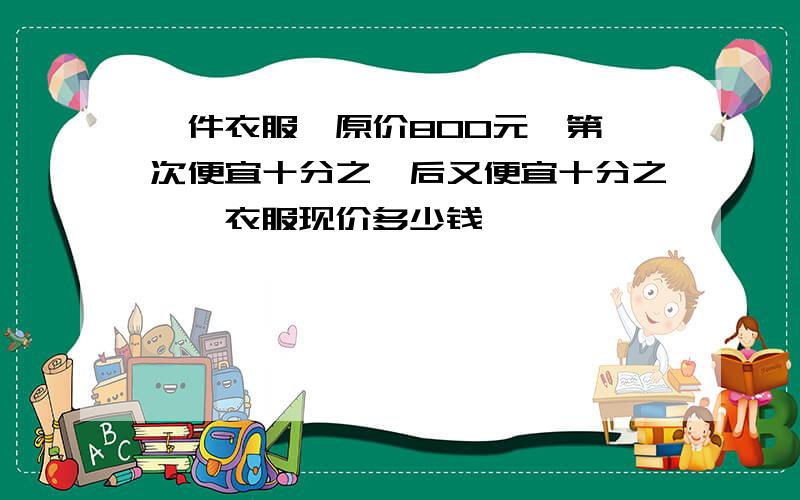 一件衣服,原价800元,第一次便宜十分之一后又便宜十分之一,衣服现价多少钱