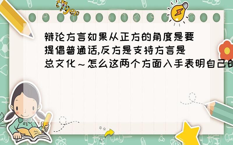 辩论方言如果从正方的角度是要提倡普通话,反方是支持方言是总文化～怎么这两个方面入手表明自己的观点呢?