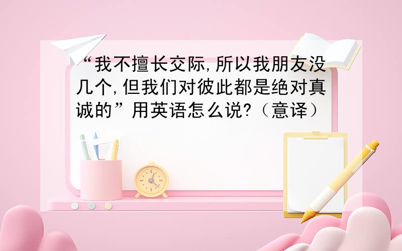 “我不擅长交际,所以我朋友没几个,但我们对彼此都是绝对真诚的”用英语怎么说?（意译）