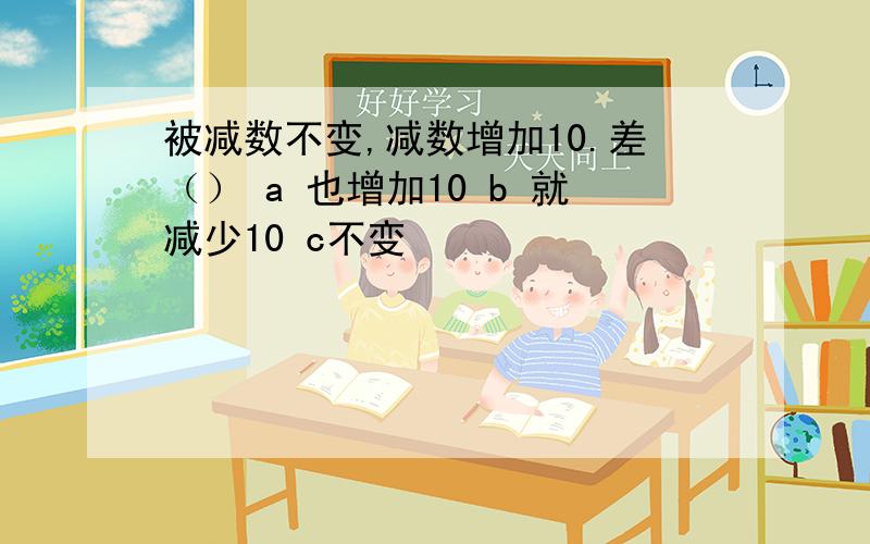 被减数不变,减数增加10.差（） a 也增加10 b 就减少10 c不变