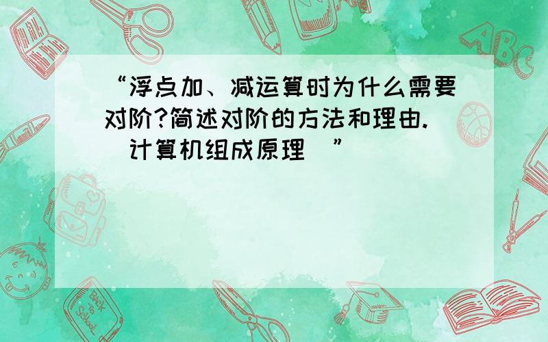 “浮点加、减运算时为什么需要对阶?简述对阶的方法和理由.(计算机组成原理)”